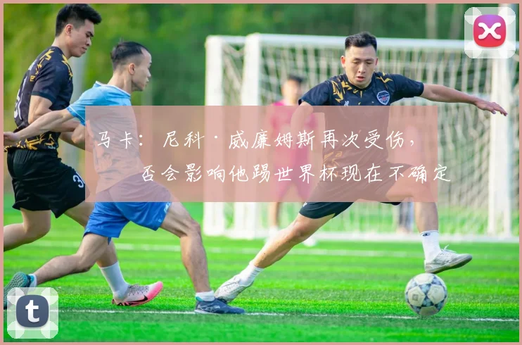 马卡：尼科·威廉姆斯再次受伤，是否会影响他踢世界杯现在不确定