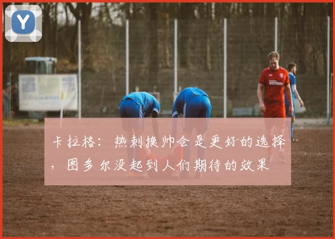 卡拉格：热刺换帅会是更好的选择，图多尔没起到人们期待的效果